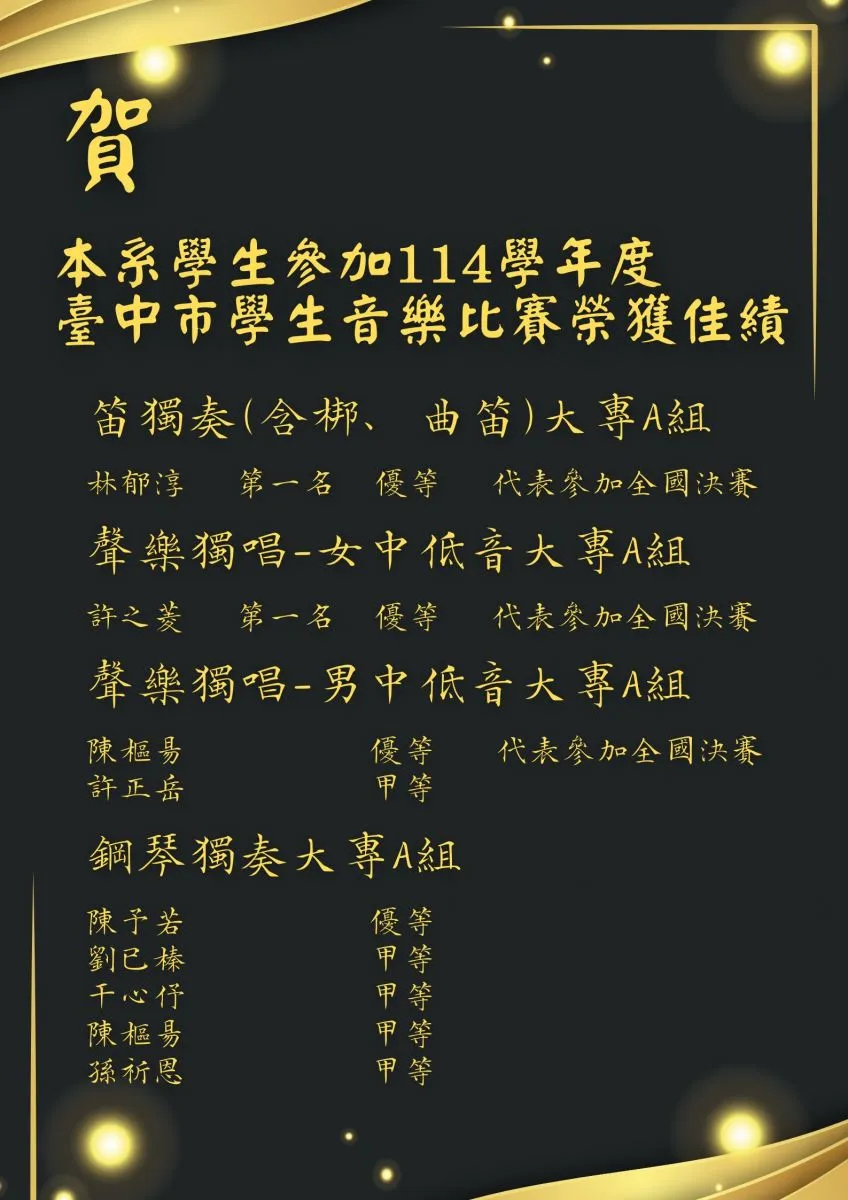 恭賀本系學生參加 114 學年度臺中市學生音樂比賽榮獲佳績！以下為各組別獲獎名單：  🎋 笛獨奏（含梆、曲笛）大專A組  林郁淳：第一名 / 優等（代表參加全國決賽）  🗣️ 聲樂獨唱-女中低音大專A組  許之菱：第一名 / 優等（代表參加全國決賽）  🗣️ 聲樂獨唱-男中低音大專A組  陳樞易：優等（代表參加全國決賽）  許正岳：甲等  🎹 鋼琴獨奏大專A組  陳予若：優等  劉已榛：甲等  干心伃：甲等  陳樞易：甲等  孫祈恩：甲等